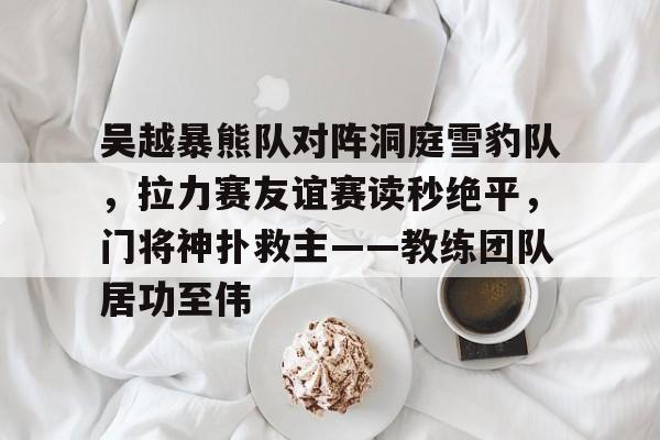 壹号娱乐官网app下载吴越暴熊队对阵洞庭雪豹队，拉力赛友谊赛读秒绝平，门将神扑救主——教练团队居功至伟的简单介绍
